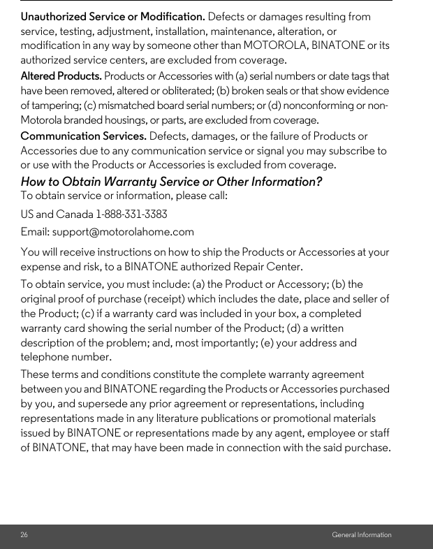 26 General InformationUnauthorized Service or Modification. Defects or damages resulting from service, testing, adjustment, installation, maintenance, alteration, or modification in any way by someone other than MOTOROLA, BINATONE or its authorized service centers, are excluded from coverage. Altered Products. Products or Accessories with (a) serial numbers or date tags that have been removed, altered or obliterated; (b) broken seals or that show evidence of tampering; (c) mismatched board serial numbers; or (d) nonconforming or non-Motorola branded housings, or parts, are excluded from coverage. Communication Services. Defects, damages, or the failure of Products or Accessories due to any communication service or signal you may subscribe to or use with the Products or Accessories is excluded from coverage.How to Obtain Warranty Service or Other Information?To obtain service or information, please call:You will receive instructions on how to ship the Products or Accessories at your expense and risk, to a BINATONE authorized Repair Center.To obtain service, you must include: (a) the Product or Accessory; (b) the original proof of purchase (receipt) which includes the date, place and seller of the Product; (c) if a warranty card was included in your box, a completed warranty card showing the serial number of the Product; (d) a written description of the problem; and, most importantly; (e) your address and telephone number.These terms and conditions constitute the complete warranty agreement between you and BINATONE regarding the Products or Accessories purchased by you, and supersede any prior agreement or representations, including representations made in any literature publications or promotional materials issued by BINATONE or representations made by any agent, employee or staff of BINATONE, that may have been made in connection with the said purchase.US and Canada 1-888-331-3383Email: support@motorolahome.com