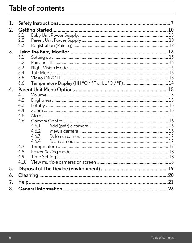 6Table of contentsTable of contents1. Safety Instructions..................................................................................... 72. Getting Started........................................................................................102.1 Baby Unit Power Supply............................................................................ 102.2 Parent Unit Power Supply ......................................................................... 102.3 Registration (Pairing) ................................................................................ 123. Using the Baby Monitor...........................................................................133.1 Setting up .................................................................................................. 133.2 Pan and Tilt................................................................................................ 133.3 Night Vision Mode .................................................................................... 133.4 Talk Mode.................................................................................................. 133.5 Video ON/OFF ......................................................................................... 133.6 Temperature Display (HH °C / °F or LL °C / °F)...................................... 144. Parent Unit Menu Options ...................................................................... 154.1 Volume ...................................................................................................... 154.2 Brightness.................................................................................................. 154.3 Lullaby ....................................................................................................... 154.4 Zoom ......................................................................................................... 154.5 Alarm ......................................................................................................... 154.6 Camera Control........................................................................................ 164.6.1 Add (pair) a camera  .................................................................. 164.6.2 View a camera ........................................................................... 164.6.3 Delete a camera ........................................................................ 174.6.4 Scan camera .............................................................................. 174.7 Temperature ............................................................................................. 174.8 Power Saving mode.................................................................................. 184.9 Time Setting .............................................................................................. 184.10 View multiple cameras on screen ............................................................ 185. Disposal of The Device (environment) ...................................................196. Cleaning .................................................................................................. 207. Help.......................................................................................................... 218. General Information ................................................................................23