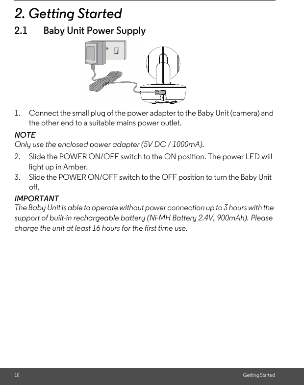 10 Getting Started2. Getting Started2.1 Baby Unit Power Supply1. Connect the small plug of the power adapter to the Baby Unit (camera) and the other end to a suitable mains power outlet.NOTEOnly use the enclosed power adapter (5V DC / 1000mA).2. Slide the POWER ON/OFF switch to the ON position. The power LED will light up in Amber.3. Slide the POWER ON/OFF switch to the OFF position to turn the Baby Unit off.IMPORTANTThe Baby Unit is able to operate without power connection up to 3 hours with the support of built-in rechargeable battery (Ni-MH Battery 2.4V, 900mAh). Please charge the unit at least 16 hours for the first time use.