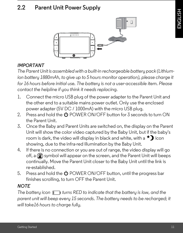 Getting Started 11ENGLISH2.2 Parent Unit Power SupplyIMPORTANTThe Parent Unit is assembled with a built-in rechargeable battery pack (Lithium-ion battery 1880mAh, to give up to 5 hours monitor operation), please charge it for 16 hours before initial use. The battery is not a user-accessible item. Please contact the helpline if you think it needs replacing.1. Connect the micro USB plug of the power adapter to the Parent Unit and the other end to a suitable mains power outlet. Only use the enclosed power adapter (5V DC / 1000mA) with the micro USB plug.2. Press and hold the 0 POWER ON/OFF button for 3 seconds to turn ON the Parent Unit.3. Once the Baby and Parent Units are switched on, the display on the Parent Unit will show the color video captured by the Baby Unit, but if the baby&apos;s room is dark, the video will display in black and white, with a   icon showing, due to the infra-red illumination by the Baby Unit.4. If there is no connection or you are out of range, the video display will go off, a   symbol will appear on the screen, and the Parent Unit will beeps continually. Move the Parent Unit closer to the Baby Unit until the link isre-established.5. Press and hold the 0 POWER ON/OFF button, until the progress bar finishes scrolling, to turn OFF the Parent Unit.NOTEThe battery icon   turns RED to indicate that the battery is low, and the parent unit will beep every 15 seconds. The battery needs to be recharged; it will take16 hours to charge fully.