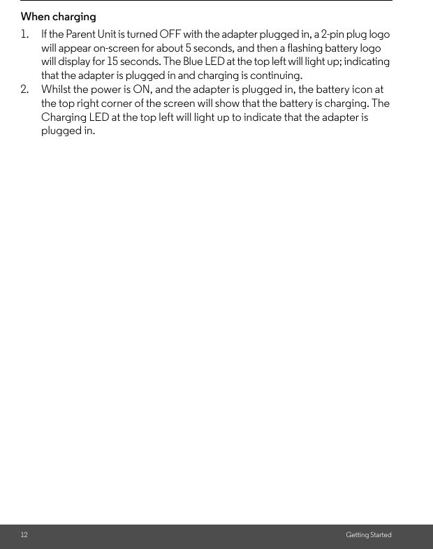 12 Getting StartedWhen charging1. If the Parent Unit is turned OFF with the adapter plugged in, a 2-pin plug logo will appear on-screen for about 5 seconds, and then a flashing battery logo will display for 15 seconds. The Blue LED at the top left will light up; indicating that the adapter is plugged in and charging is continuing.2. Whilst the power is ON, and the adapter is plugged in, the battery icon at the top right corner of the screen will show that the battery is charging. The Charging LED at the top left will light up to indicate that the adapter is plugged in.