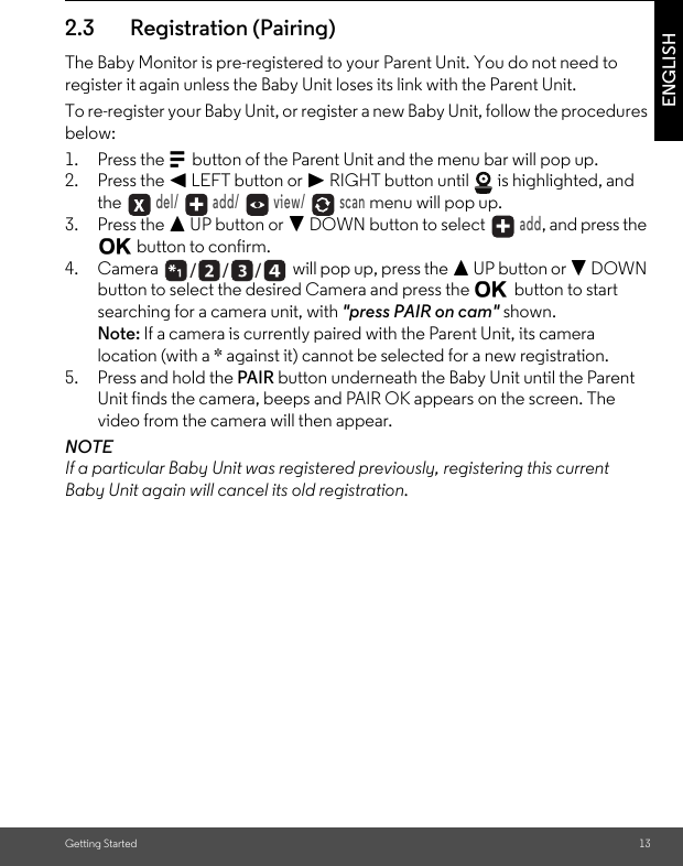 Getting Started 13ENGLISH2.3 Registration (Pairing)The Baby Monitor is pre-registered to your Parent Unit. You do not need to register it again unless the Baby Unit loses its link with the Parent Unit.To re-register your Baby Unit, or register a new Baby Unit, follow the procedures below:1. Press the M button of the Parent Unit and the menu bar will pop up.2. Press the &lt; LEFT button or &gt; RIGHT button until   is highlighted, and the  del/   add/   view/   scan menu will pop up.3. Press the + UP button or - DOWN button to select   add, and press the O button to confirm.4. Camera  will pop up, press the + UP button or - DOWN button to select the desired Camera and press the O button to start searching for a camera unit, with &quot;press PAIR on cam&quot; shown.Note: If a camera is currently paired with the Parent Unit, its camera location (with a * against it) cannot be selected for a new registration.5. Press and hold the PAIR button underneath the Baby Unit until the Parent Unit finds the camera, beeps and PAIR OK appears on the screen. The video from the camera will then appear.NOTEIf a particular Baby Unit was registered previously, registering this current Baby Unit again will cancel its old registration./      /      /