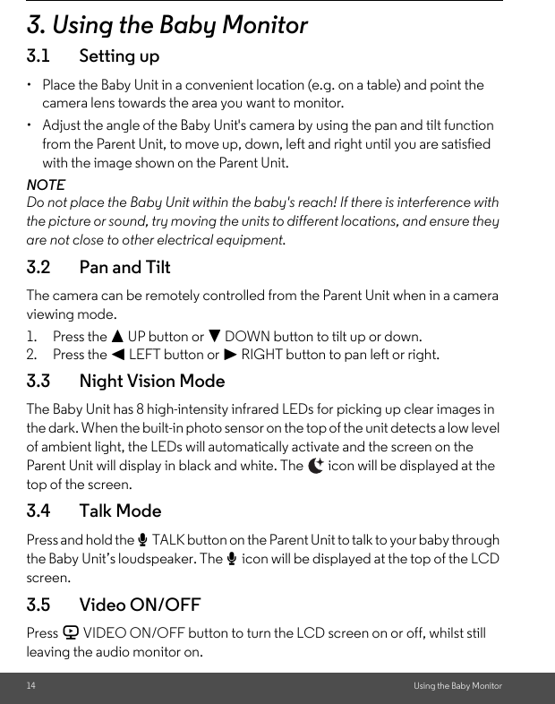 14 Using the Baby Monitor3. Using the Baby Monitor3.1 Setting up•  Place the Baby Unit in a convenient location (e.g. on a table) and point the camera lens towards the area you want to monitor.•  Adjust the angle of the Baby Unit&apos;s camera by using the pan and tilt function from the Parent Unit, to move up, down, left and right until you are satisfied with the image shown on the Parent Unit.NOTEDo not place the Baby Unit within the baby&apos;s reach! If there is interference with the picture or sound, try moving the units to different locations, and ensure they are not close to other electrical equipment.3.2 Pan and TiltThe camera can be remotely controlled from the Parent Unit when in a camera viewing mode.1. Press the + UP button or - DOWN button to tilt up or down.2. Press the &lt; LEFT button or &gt; RIGHT button to pan left or right.3.3 Night Vision ModeThe Baby Unit has 8 high-intensity infrared LEDs for picking up clear images in the dark. When the built-in photo sensor on the top of the unit detects a low level of ambient light, the LEDs will automatically activate and the screen on the Parent Unit will display in black and white. The   icon will be displayed at the top of the screen.3.4 Talk ModePress and hold the T TALK button on the Parent Unit to talk to your baby through the Baby Unit’s loudspeaker. The T icon will be displayed at the top of the LCD screen.3.5 Video ON/OFFPress V VIDEO ON/OFF button to turn the LCD screen on or off, whilst still leaving the audio monitor on.