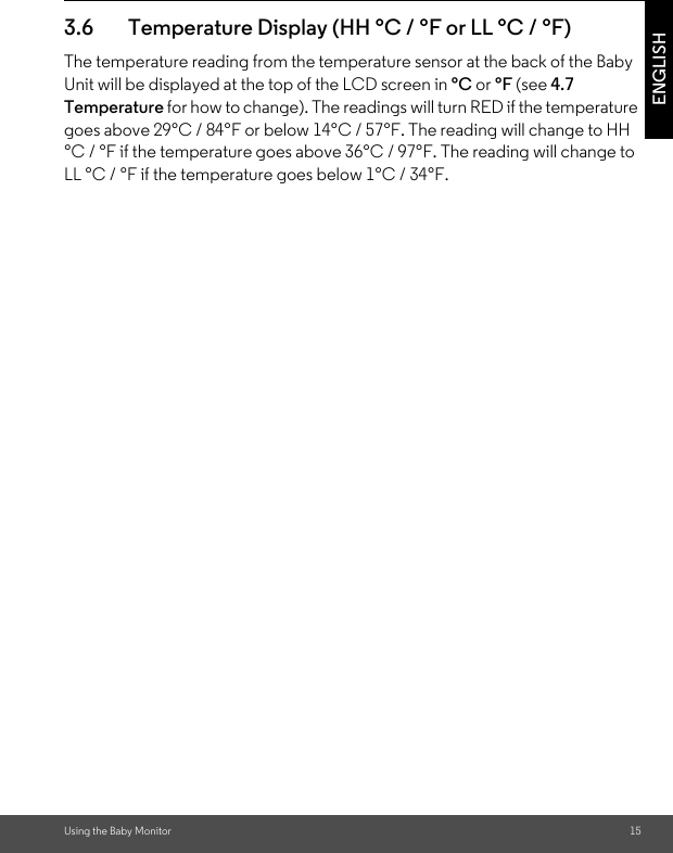 Using the Baby Monitor 15ENGLISH3.6 Temperature Display (HH °C / °F or LL °C / °F)The temperature reading from the temperature sensor at the back of the Baby Unit will be displayed at the top of the LCD screen in °C or °F (see 4.7 Temperature for how to change). The readings will turn RED if the temperature goes above 29°C / 84°F or below 14°C / 57°F. The reading will change to HH °C / °F if the temperature goes above 36°C / 97°F. The reading will change to LL °C / °F if the temperature goes below 1°C / 34°F.