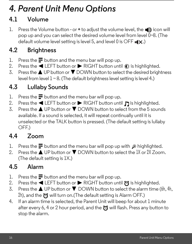 16 Parent Unit Menu Options4. Parent Unit Menu Options4.1 Volume1. Press the Volume button - or + to adjust the volume level, the   icon will pop up and you can select the desired volume level from level 0~8. (The default volume level setting is level 5, and level 0 is OFF  .)4.2 Brightness1. Press the M button and the menu bar will pop up.2. Press the &lt; LEFT button or &gt; RIGHT button until   is highlighted.3. Press the + UP button or - DOWN button to select the desired brightness level from level 1 ~ 8. (The default brightness level setting is level 4.)4.3 Lullaby Sounds1. Press the M button and the menu bar will pop up.2. Press the &lt; LEFT button or &gt; RIGHT button until   is highlighted.3. Press the + UP button or - DOWN button to select from the 5 sounds available. If a sound is selected, it will repeat continually until it is unselected or the TALK button is pressed. (The default setting is lullaby OFF.)4.4 Zoom1. Press the M button and the menu bar will pop up with   highlighted.2. Press the + UP button or - DOWN button to select the 1X or 2X Zoom. (The default setting is 1X.) 4.5 Alarm1. Press the M button and the menu bar will pop up.2. Press the &lt; LEFT button or &gt; RIGHT button until   is highlighted.3. Press the + UP button or - DOWN button to select the alarm time (6h, 4h, 2h), and the   will turn on.(The default setting is Alarm OFF.)4. If an alarm time is selected, the Parent Unit will beep for about 1 minute after every 6, 4 or 2 hour period, and the   will flash. Press any button to stop the alarm.