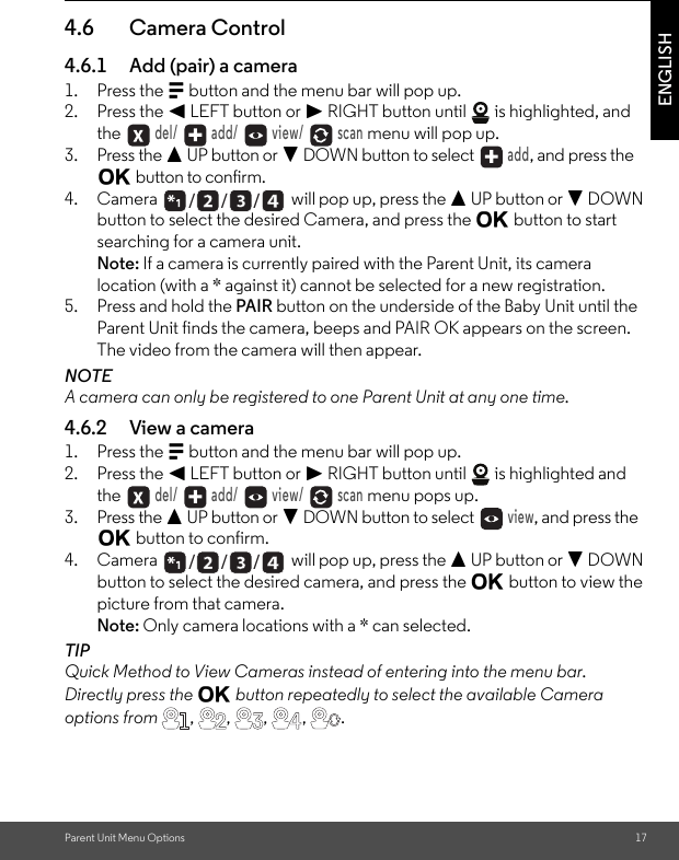 Parent Unit Menu Options 17ENGLISH4.6 Camera Control4.6.1 Add (pair) a camera1. Press the M button and the menu bar will pop up.2. Press the &lt; LEFT button or &gt; RIGHT button until   is highlighted, and the  del/   add/   view/   scan menu will pop up.3. Press the + UP button or - DOWN button to select  add, and press the O button to confirm.4. Camera   will pop up, press the + UP button or - DOWN button to select the desired Camera, and press the O button to start searching for a camera unit. Note: If a camera is currently paired with the Parent Unit, its camera location (with a * against it) cannot be selected for a new registration.5. Press and hold the PAIR button on the underside of the Baby Unit until the Parent Unit finds the camera, beeps and PAIR OK appears on the screen. The video from the camera will then appear.NOTEA camera can only be registered to one Parent Unit at any one time.4.6.2 View a camera1. Press the M button and the menu bar will pop up.2. Press the &lt; LEFT button or &gt; RIGHT button until   is highlighted and the  del/   add/   view/   scan menu pops up.3. Press the + UP button or - DOWN button to select  view, and press the O button to confirm.4. Camera   will pop up, press the + UP button or - DOWN button to select the desired camera, and press the O button to view the picture from that camera.Note: Only camera locations with a * can selected.TIPQuick Method to View Cameras instead of entering into the menu bar.Directly press the O button repeatedly to select the available Camera options from , , ,  ,  ./      /      //      /      /