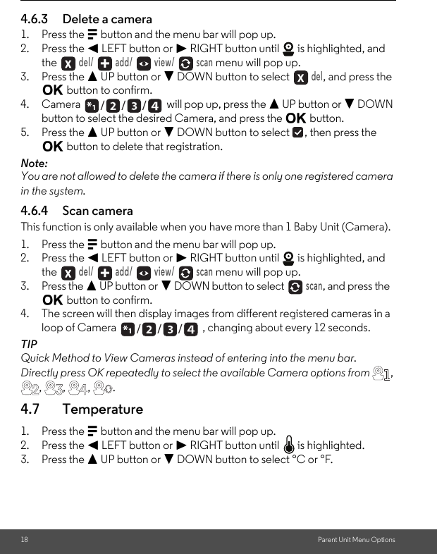 18 Parent Unit Menu Options4.6.3 Delete a camera1. Press the M button and the menu bar will pop up.2. Press the &lt; LEFT button or &gt; RIGHT button until   is highlighted, and the  del/   add/   view/   scan menu will pop up.3. Press the + UP button or - DOWN button to select  del, and press the O button to confirm.4. Camera   will pop up, press the + UP button or - DOWN button to select the desired Camera, and press the O button.5. Press the + UP button or - DOWN button to select  , then press the O button to delete that registration.Note:You are not allowed to delete the camera if there is only one registered camera in the system.4.6.4 Scan cameraThis function is only available when you have more than 1 Baby Unit (Camera).1. Press the M button and the menu bar will pop up.2. Press the &lt; LEFT button or &gt; RIGHT button until   is highlighted, and the  del/   add/   view/   scan menu will pop up.3. Press the + UP button or - DOWN button to select  scan, and press the O button to confirm.4. The screen will then display images from different registered cameras in a loop of Camera  , changing about every 12 seconds.TIPQuick Method to View Cameras instead of entering into the menu bar.Directly press OK repeatedly to select the available Camera options from , , , ,  .4.7 Temperature1. Press the M button and the menu bar will pop up.2. Press the &lt; LEFT button or &gt; RIGHT button until   is highlighted.3. Press the + UP button or - DOWN button to select °C or °F./      /      //      /      /