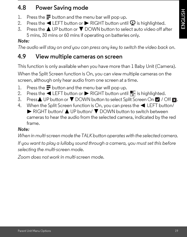 Parent Unit Menu Options 19ENGLISH4.8 Power Saving mode1. Press the M button and the menu bar will pop up.2. Press the &lt; LEFT button or &gt; RIGHT button until V is highlighted.3. Press the + UP button or - DOWN button to select auto video off after 5 mins, 30 mins or 60 mins if operating on batteries only.Note:The audio will stay on and you can press any key to switch the video back on.4.9 View multiple cameras on screenThis function is only available when you have more than 1 Baby Unit (Camera).When the Split Screen function is On, you can view multiple cameras on the screen, although only hear audio from one screen at a time.1. Press the M button and the menu bar will pop up.2. Press the &lt; LEFT button or &gt; RIGHT button until   is highlighted.3. Press+ UP button or - DOWN button to select Split Screen On   / Off  .4. When the Split Screen function is On, you can press the &lt; LEFT button/ &gt; RIGHT button/ + UP button/ - DOWN button to switch between cameras to hear the audio from the selected camera, indicated by the red frame.Note:When in multi-screen mode the TALK button operates with the selected camera.If you want to play a lullaby sound through a camera, you must set this before selecting the multi-screen mode.Zoom does not work in multi-screen mode.