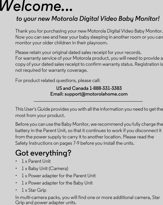 Welcome...to your new Motorola Digital Video Baby Monitor!Thank you for purchasing your new Motorola Digital Video Baby Monitor. Now you can see and hear your baby sleeping in another room or you can monitor your older children in their playroom. Please retain your original dated sales receipt for your records. For warranty service of your Motorola product, you will need to provide a copy of your dated sales receipt to confirm warranty status. Registration is not required for warranty coverage. For product related questions, please call:This User&apos;s Guide provides you with all the information you need to get the most from your product.Before you can use the Baby Monitor, we recommend you fully charge the battery in the Parent Unit, so that it continues to work if you disconnect it from the power supply to carry it to another location. Please read the Safety Instructions on pages 7-9 before you install the units.Got everything?•  1 x Parent Unit•  1 x Baby Unit (Camera)•  1 x Power adapter for the Parent Unit•  1 x Power adapter for the Baby Unit•  1 x Star GripIn multi-camera packs, you will find one or more additional camera, Star Grip and power adapter units.US and Canada 1-888-331-3383Email: support@motorolahome.com