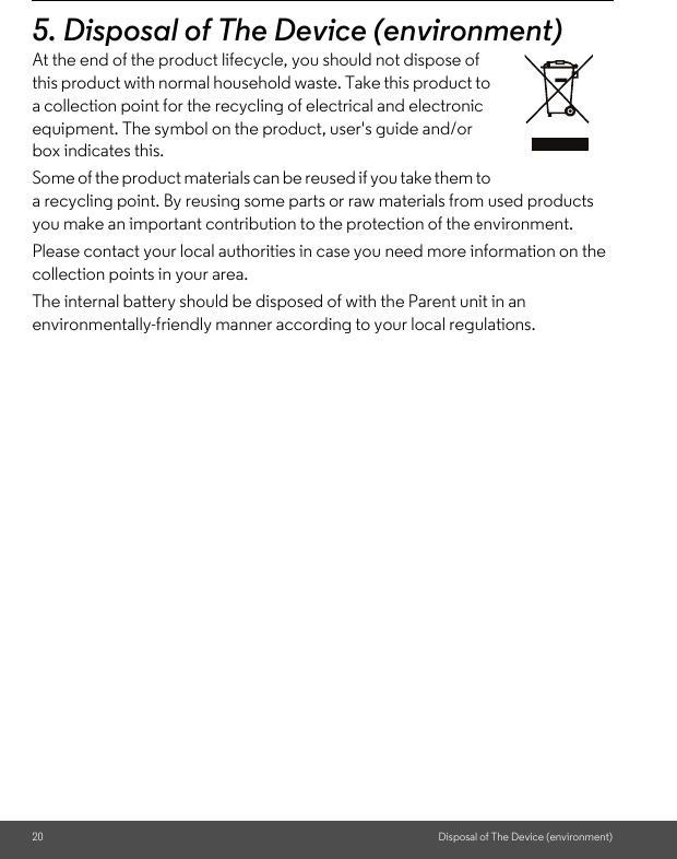 20 Disposal of The Device (environment)5. Disposal of The Device (environment)At the end of the product lifecycle, you should not dispose of this product with normal household waste. Take this product to a collection point for the recycling of electrical and electronic equipment. The symbol on the product, user&apos;s guide and/or box indicates this. Some of the product materials can be reused if you take them to a recycling point. By reusing some parts or raw materials from used products you make an important contribution to the protection of the environment. Please contact your local authorities in case you need more information on the collection points in your area. The internal battery should be disposed of with the Parent unit in an environmentally-friendly manner according to your local regulations.