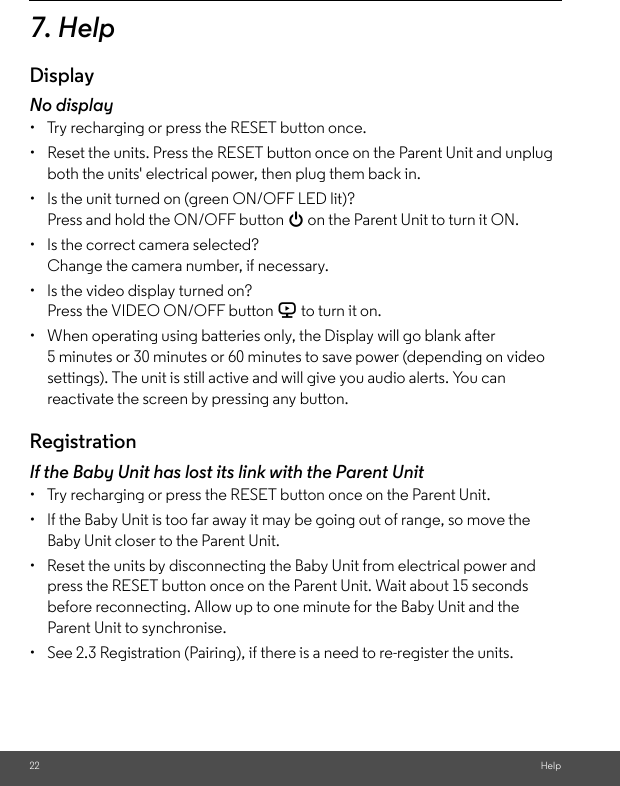 22 Help7. HelpDisplayNo display•  Try recharging or press the RESET button once.•  Reset the units. Press the RESET button once on the Parent Unit and unplug both the units&apos; electrical power, then plug them back in.•  Is the unit turned on (green ON/OFF LED lit)?Press and hold the ON/OFF button 0 on the Parent Unit to turn it ON.•  Is the correct camera selected?Change the camera number, if necessary.•  Is the video display turned on?Press the VIDEO ON/OFF button V to turn it on.•  When operating using batteries only, the Display will go blank after 5 minutes or 30 minutes or 60 minutes to save power (depending on video settings). The unit is still active and will give you audio alerts. You can reactivate the screen by pressing any button. RegistrationIf the Baby Unit has lost its link with the Parent Unit•  Try recharging or press the RESET button once on the Parent Unit.•  If the Baby Unit is too far away it may be going out of range, so move the Baby Unit closer to the Parent Unit.•  Reset the units by disconnecting the Baby Unit from electrical power and press the RESET button once on the Parent Unit. Wait about 15 seconds before reconnecting. Allow up to one minute for the Baby Unit and the Parent Unit to synchronise.•  See 2.3 Registration (Pairing), if there is a need to re-register the units. 