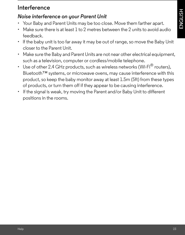 Help 23ENGLISHInterferenceNoise interference on your Parent Unit•  Your Baby and Parent Units may be too close. Move them farther apart.•  Make sure there is at least 1 to 2 metres between the 2 units to avoid audio feedback.•  lf the baby unit is too far away it may be out of range, so move the Baby Unit closer to the Parent Unit.•  Make sure the Baby and Parent Units are not near other electrical equipment, such as a television, computer or cordless/mobile telephone. •  Use of other 2.4 GHz products, such as wireless networks (Wi-Fi® routers), Bluetooth™ systems, or microwave ovens, may cause interference with this product, so keep the baby monitor away at least 1.5m (5ft) from these types of products, or turn them off if they appear to be causing interference.•  If the signal is weak, try moving the Parent and/or Baby Unit to different positions in the rooms.
