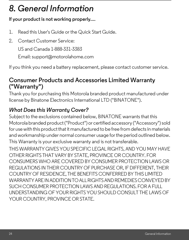 24 General Information8. General Informationlf your product is not working properly....1. Read this User&apos;s Guide or the Quick Start Guide.2. Contact Customer Service:If you think you need a battery replacement, please contact customer service.Consumer Products and Accessories Limited Warranty (&quot;Warranty&quot;)Thank you for purchasing this Motorola branded product manufactured under license by Binatone Electronics International LTD (&quot;BINATONE&quot;).What Does this Warranty Cover?Subject to the exclusions contained below, BINATONE warrants that this Motorola branded product (&quot;Product&quot;) or certified accessory (&quot;Accessory&quot;) sold for use with this product that it manufactured to be free from defects in materials and workmanship under normal consumer usage for the period outlined below. This Warranty is your exclusive warranty and is not transferable.THIS WARRANTY GIVES YOU SPECIFIC LEGAL RIGHTS, AND YOU MAY HAVE OTHER RIGHTS THAT VARY BY STATE, PROVINCE OR COUNTRY. FOR CONSUMERS WHO ARE COVERED BY CONSUMER PROTECTION LAWS OR REGULATIONS IN THEIR COUNTRY OF PURCHASE OR, IF DIFFERENT, THEIR COUNTRY OF RESIDENCE, THE BENEFITS CONFERRED BY THIS LIMITED WARRANTY ARE IN ADDITION TO ALL RIGHTS AND REMEDIES CONVEYED BY SUCH CONSUMER PROTECTION LAWS AND REGULATIONS. FOR A FULL UNDERSTANDING OF YOUR RIGHTS YOU SHOULD CONSULT THE LAWS OF YOUR COUNTRY, PROVINCE OR STATE.US and Canada 1-888-331-3383Email: support@motorolahome.com