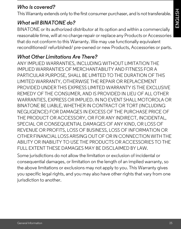 General Information 25ENGLISHWho is covered?This Warranty extends only to the first consumer purchaser, and is not transferable.What will BINATONE do?BINATONE or its authorized distributor at its option and within a commercially reasonable time, will at no charge repair or replace any Products or Accessories that do not conform to this Warranty. We may use functionally equivalent reconditioned/ refurbished/ pre-owned or new Products, Accessories or parts.What Other Limitations Are There?ANY IMPLIED WARRANTIES, INCLUDING WITHOUT LIMITATION THE IMPLIED WARRANTIES OF MERCHANTABILITY AND FITNESS FOR A PARTICULAR PURPOSE, SHALL BE LIMITED TO THE DURATION OF THIS LIMITED WARRANTY, OTHERWISE THE REPAIR OR REPLACEMENT PROVIDED UNDER THIS EXPRESS LIMITED WARRANTY IS THE EXCLUSIVE REMEDY OF THE CONSUMER, AND IS PROVIDED IN LIEU OF ALL OTHER WARRANTIES, EXPRESS OR IMPLIED. IN NO EVENT SHALL MOTOROLA OR BINATONE BE LIABLE, WHETHER IN CONTRACT OR TORT (INCLUDING NEGLIGENCE) FOR DAMAGES IN EXCESS OF THE PURCHASE PRICE OF THE PRODUCT OR ACCESSORY, OR FOR ANY INDIRECT, INCIDENTAL, SPECIAL OR CONSEQUENTIAL DAMAGES OF ANY KIND, OR LOSS OF REVENUE OR PROFITS, LOSS OF BUSINESS, LOSS OF INFORMATION OR OTHER FINANCIAL LOSS ARISING OUT OF OR IN CONNECTION WITH THE ABILITY OR INABILITY TO USE THE PRODUCTS OR ACCESSORIES TO THE FULL EXTENT THESE DAMAGES MAY BE DISCLAIMED BY LAW.Some jurisdictions do not allow the limitation or exclusion of incidental or consequential damages, or limitation on the length of an implied warranty, so the above limitations or exclusions may not apply to you. This Warranty gives you specific legal rights, and you may also have other rights that vary from one jurisdiction to another.