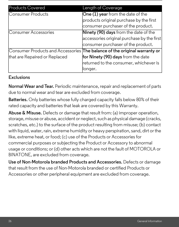 26 General InformationExclusionsNormal Wear and Tear. Periodic maintenance, repair and replacement of parts due to normal wear and tear are excluded from coverage. Batteries. Only batteries whose fully charged capacity falls below 80% of their rated capacity and batteries that leak are covered by this Warranty.Abuse &amp; Misuse. Defects or damage that result from: (a) improper operation, storage, misuse or abuse, accident or neglect, such as physical damage (cracks, scratches, etc.) to the surface of the product resulting from misuse; (b) contact with liquid, water, rain, extreme humidity or heavy perspiration, sand, dirt or the like, extreme heat, or food; (c) use of the Products or Accessories for commercial purposes or subjecting the Product or Accessory to abnormal usage or conditions; or (d) other acts which are not the fault of MOTOROLA or BINATONE, are excluded from coverage. Use of Non-Motorola branded Products and Accessories. Defects or damage that result from the use of Non-Motorola branded or certified Products or Accessories or other peripheral equipment are excluded from coverage. Products Covered Length of CoverageConsumer Products One (1) year from the date of the products original purchase by the first consumer purchaser of the product.Consumer Accessories Ninety (90) days from the date of the accessories original purchase by the first consumer purchaser of the product.Consumer Products and Accessories that are Repaired or ReplacedThe balance of the original warranty or for Ninety (90) days from the date returned to the consumer, whichever is longer.