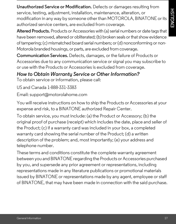 General Information 27ENGLISHUnauthorized Service or Modification. Defects or damages resulting from service, testing, adjustment, installation, maintenance, alteration, or modification in any way by someone other than MOTOROLA, BINATONE or its authorized service centers, are excluded from coverage. Altered Products. Products or Accessories with (a) serial numbers or date tags that have been removed, altered or obliterated; (b) broken seals or that show evidence of tampering; (c) mismatched board serial numbers; or (d) nonconforming or non-Motorola branded housings, or parts, are excluded from coverage. Communication Services. Defects, damages, or the failure of Products or Accessories due to any communication service or signal you may subscribe to or use with the Products or Accessories is excluded from coverage.How to Obtain Warranty Service or Other Information?To obtain service or information, please call:You will receive instructions on how to ship the Products or Accessories at your expense and risk, to a BINATONE authorized Repair Center.To obtain service, you must include: (a) the Product or Accessory; (b) the original proof of purchase (receipt) which includes the date, place and seller of the Product; (c) if a warranty card was included in your box, a completed warranty card showing the serial number of the Product; (d) a written description of the problem; and, most importantly; (e) your address and telephone number.These terms and conditions constitute the complete warranty agreement between you and BINATONE regarding the Products or Accessories purchased by you, and supersede any prior agreement or representations, including representations made in any literature publications or promotional materials issued by BINATONE or representations made by any agent, employee or staff of BINATONE, that may have been made in connection with the said purchase.US and Canada 1-888-331-3383Email: support@motorolahome.com