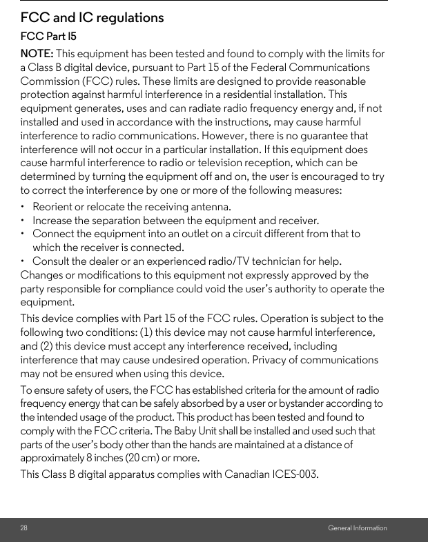 28 General InformationFCC and IC regulationsFCC Part l5NOTE: This equipment has been tested and found to comply with the limits for a Class B digital device, pursuant to Part 15 of the Federal Communications Commission (FCC) rules. These limits are designed to provide reasonable protection against harmful interference in a residential installation. This equipment generates, uses and can radiate radio frequency energy and, if not installed and used in accordance with the instructions, may cause harmful interference to radio communications. However, there is no guarantee that interference will not occur in a particular installation. If this equipment does cause harmful interference to radio or television reception, which can be determined by turning the equipment off and on, the user is encouraged to try to correct the interference by one or more of the following measures:•  Reorient or relocate the receiving antenna.•  Increase the separation between the equipment and receiver.•  Connect the equipment into an outlet on a circuit different from that to which the receiver is connected.•  Consult the dealer or an experienced radio/TV technician for help.Changes or modifications to this equipment not expressly approved by the party responsible for compliance could void the user’s authority to operate the equipment.This device complies with Part 15 of the FCC rules. Operation is subject to the following two conditions: (1) this device may not cause harmful interference, and (2) this device must accept any interference received, including interference that may cause undesired operation. Privacy of communications may not be ensured when using this device.To ensure safety of users, the FCC has established criteria for the amount of radio frequency energy that can be safely absorbed by a user or bystander according to the intended usage of the product. This product has been tested and found to comply with the FCC criteria. The Baby Unit shall be installed and used such that parts of the user’s body other than the hands are maintained at a distance of approximately 8 inches (20 cm) or more.This Class B digital apparatus complies with Canadian ICES-003.