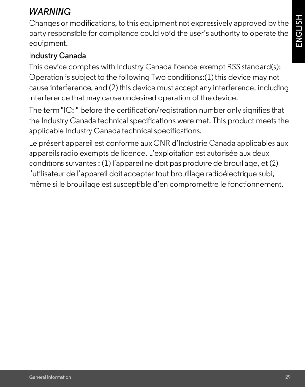 General Information 29ENGLISHWARNINGChanges or modifications, to this equipment not expressively approved by the party responsible for compliance could void the user’s authority to operate the equipment.Industry CanadaThis device complies with Industry Canada licence-exempt RSS standard(s): Operation is subject to the following Two conditions:(1) this device may not cause interference, and (2) this device must accept any interference, including interference that may cause undesired operation of the device.The term &quot;IC: &quot; before the certification/registration number only signifies that the Industry Canada technical specifications were met. This product meets the applicable Industry Canada technical specifications.Le présent appareil est conforme aux CNR d’Industrie Canada applicables aux appareils radio exempts de licence. L’exploitation est autorisée aux deux conditions suivantes : (1) l’appareil ne doit pas produire de brouillage, et (2) l’utilisateur de l’appareil doit accepter tout brouillage radioélectrique subi, même si le brouillage est susceptible d’en compromettre le fonctionnement.