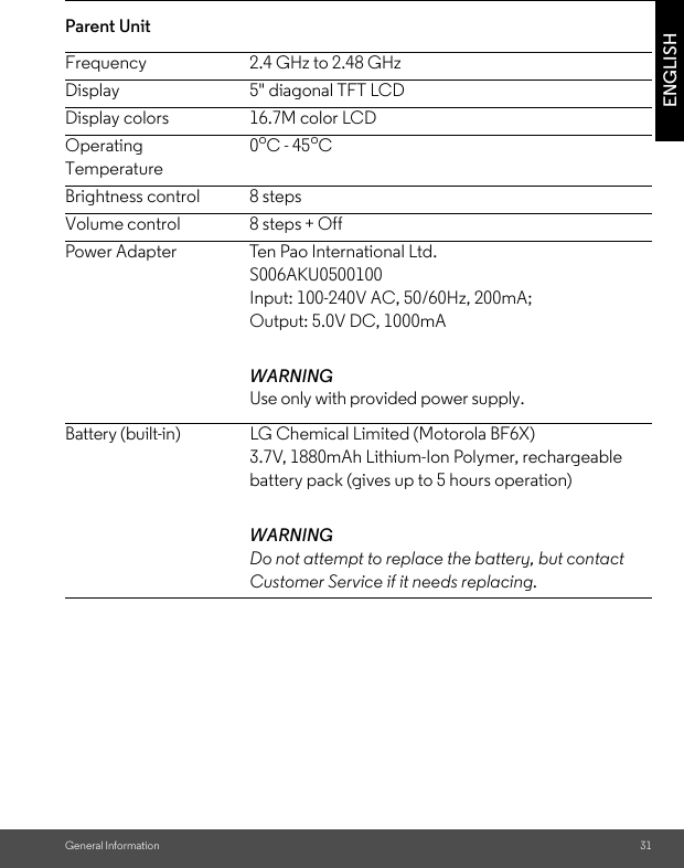 General Information 31ENGLISHParent Unit Frequency 2.4 GHz to 2.48 GHzDisplay 5&quot; diagonal TFT LCDDisplay colors 16.7M color LCDOperating Temperature0oC - 45oCBrightness control 8 stepsVolume control 8 steps + OffPower Adapter Ten Pao International Ltd.S006AKU0500100Input: 100-240V AC, 50/60Hz, 200mA;Output: 5.0V DC, 1000mAWARNINGUse only with provided power supply.Battery (built-in) LG Chemical Limited (Motorola BF6X)3.7V, 1880mAh Lithium-Ion Polymer, rechargeable battery pack (gives up to 5 hours operation)WARNINGDo not attempt to replace the battery, but contact Customer Service if it needs replacing.