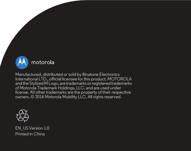 Manufactured, distributed or sold by Binatone Electronics International LTD., official licensee for this product. MOTOROLA and the Stylized M Logo, are trademarks or registered trademarks of Motorola Trademark Holdings, LLC. and are used under license. All other trademarks are the property of their respective owners. © 2016 Motorola Mobility LLC. All rights reserved.EN_US Version 1.0Printed in China