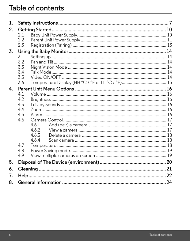 6Table of contentsTable of contents1. Safety Instructions..................................................................................... 72. Getting Started........................................................................................102.1 Baby Unit Power Supply............................................................................ 102.2 Parent Unit Power Supply ......................................................................... 112.3 Registration (Pairing) ................................................................................ 133. Using the Baby Monitor...........................................................................143.1 Setting up .................................................................................................. 143.2 Pan and Tilt ................................................................................................ 143.3 Night Vision Mode .................................................................................... 143.4 Talk Mode.................................................................................................. 143.5 Video ON/OFF ......................................................................................... 143.6 Temperature Display (HH °C / °F or LL °C / °F)...................................... 154. Parent Unit Menu Options ...................................................................... 164.1 Volume ...................................................................................................... 164.2 Brightness.................................................................................................. 164.3 Lullaby Sounds .......................................................................................... 164.4 Zoom ......................................................................................................... 164.5 Alarm ......................................................................................................... 164.6 Camera Control........................................................................................ 174.6.1 Add (pair) a camera  .................................................................. 174.6.2 View a camera ........................................................................... 174.6.3 Delete a camera ........................................................................ 184.6.4 Scan camera .............................................................................. 184.7 Temperature ............................................................................................. 184.8 Power Saving mode.................................................................................. 194.9 View multiple cameras on screen ............................................................ 195. Disposal of The Device (environment) ...................................................206. Cleaning .................................................................................................. 217. Help.......................................................................................................... 228. General Information ................................................................................24