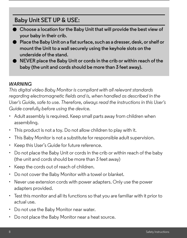 8Safety InstructionsWARNINGThis digital video Baby Monitor is compliant with all relevant standards regarding electromagnetic fields and is, when handled as described in the User&apos;s Guide, safe to use. Therefore, always read the instructions in this User&apos;s Guide carefully before using the device.•  Adult assembly is required. Keep small parts away from children when assembling.•  This product is not a toy. Do not allow children to play with it.•  This Baby Monitor is not a substitute for responsible adult supervision.•  Keep this User’s Guide for future reference.•  Do not place the Baby Unit or cords in the crib or within reach of the baby (the unit and cords should be more than 3 feet away)•  Keep the cords out of reach of children.•  Do not cover the Baby Monitor with a towel or blanket.•  Never use extension cords with power adapters. Only use the power adapters provided.•  Test this monitor and all its functions so that you are familiar with it prior to actual use.•  Do not use the Baby Monitor near water.•  Do not place the Baby Monitor near a heat source.Baby Unit SET UP &amp; USE:●Choose a location for the Baby Unit that will provide the best view of your baby in their crib.●Place the Baby Unit on a flat surface, such as a dresser, desk, or shelf or mount the Unit to a wall securely using the keyhole slots on the underside of the stand.●NEVER place the Baby Unit or cords in the crib or within reach of the baby (the unit and cords should be more than 3 feet away). 