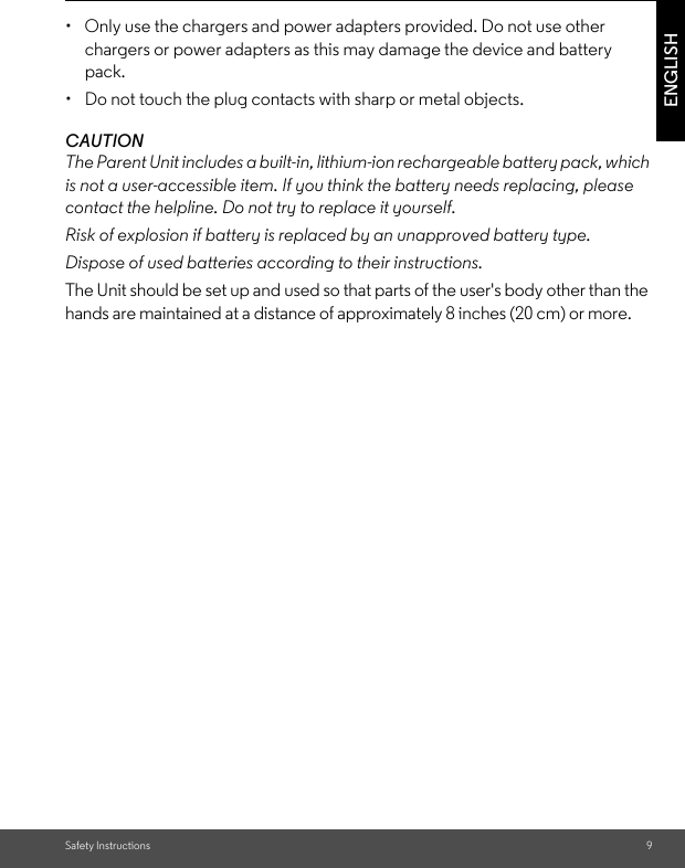 Safety Instructions 9ENGLISH•  Only use the chargers and power adapters provided. Do not use other chargers or power adapters as this may damage the device and battery pack.•  Do not touch the plug contacts with sharp or metal objects.CAUTIONThe Parent Unit includes a built-in, lithium-ion rechargeable battery pack, which is not a user-accessible item. If you think the battery needs replacing, please contact the helpline. Do not try to replace it yourself.Risk of explosion if battery is replaced by an unapproved battery type.Dispose of used batteries according to their instructions.The Unit should be set up and used so that parts of the user&apos;s body other than the hands are maintained at a distance of approximately 8 inches (20 cm) or more.