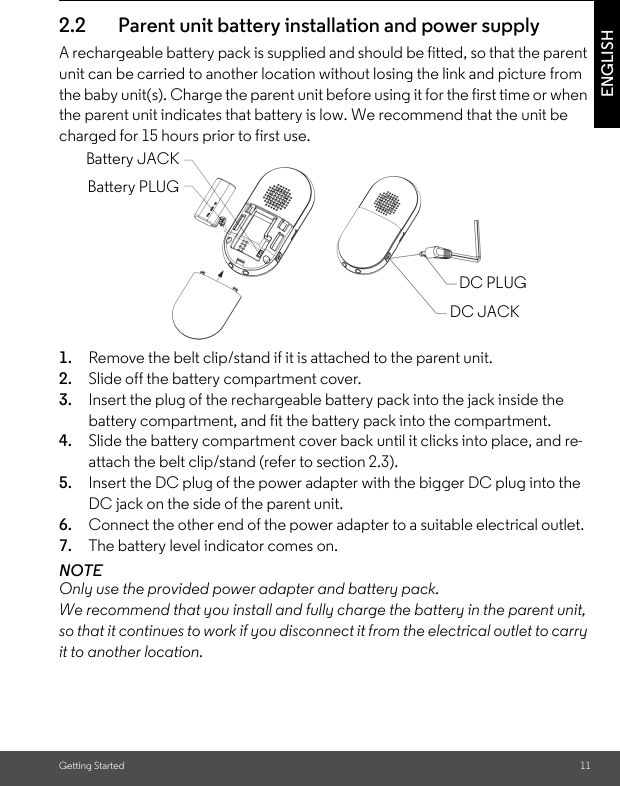 Getting Started 11ENGLISH2.2 Parent unit battery installation and power supplyA rechargeable battery pack is supplied and should be fitted, so that the parent unit can be carried to another location without losing the link and picture from the baby unit(s). Charge the parent unit before using it for the first time or when the parent unit indicates that battery is low. We recommend that the unit be charged for 15 hours prior to first use.       1. Remove the belt clip/stand if it is attached to the parent unit.2. Slide off the battery compartment cover.3. Insert the plug of the rechargeable battery pack into the jack inside the battery compartment, and fit the battery pack into the compartment.4. Slide the battery compartment cover back until it clicks into place, and re-attach the belt clip/stand (refer to section 2.3).5. Insert the DC plug of the power adapter with the bigger DC plug into the DC jack on the side of the parent unit.6. Connect the other end of the power adapter to a suitable electrical outlet.7. The battery level indicator comes on.NOTEOnly use the provided power adapter and battery pack. We recommend that you install and fully charge the battery in the parent unit, so that it continues to work if you disconnect it from the electrical outlet to carry it to another location.Battery JACKBattery PLUGDC PLUGDC JACK