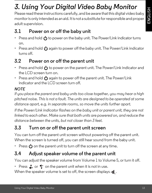 Using Your Digital Video Baby Monitor 13ENGLISH3. Using Your Digital Video Baby MonitorPlease read these instructions carefully, and be aware that this digital video baby monitor is only intended as an aid. It is not a substitute for responsible and proper adult supervision.3.1 Power on or off the baby unit•  Press and hold   to power on the baby unit. The Power/Link indicator turns on.•  Press and hold   again to power off the baby unit. The Power/Link indicator turns off.3.2 Power on or off the parent unit•  Press and hold   to power on the parent unit. The Power/Link indicator and the LCD screen turn on.•  Press and hold   again to power off the parent unit. The Power/Link indicator and the LCD screen turn off.NOTEIf you place the parent and baby units too close together, you may hear a high pitched noise. This is not a fault. The units are designed to be operated at some distance apart, e.g. in separate rooms, so move the units further apart.If the Power/Link indicator flashes on the baby unit or parent unit, they are not linked to each other. Make sure that both units are powered on, and reduce the distance between the units, but not closer than 3 feet.3.3 Turn on or off the parent unit screenYou can turn off the parent unit screen without powering off the parent unit. When the screen is turned off, you can still hear sound from the baby unit.•  Press   on the parent unit to turn off the screen at any time.3.4 Adjust speaker volume of the parent unitYou can adjust the speaker volume from Volume 1 to Volume 5, or turn it off.•  Press   or   on the parent unit when it is not in use.When the speaker volume is set to off, the screen displays  .