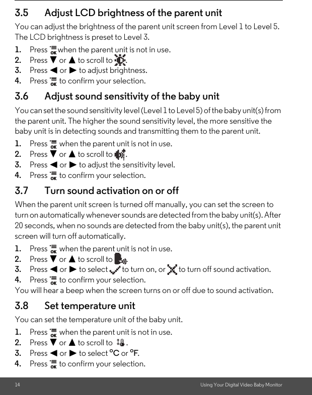 14 Using Your Digital Video Baby Monitor3.5 Adjust LCD brightness of the parent unitYou can adjust the brightness of the parent unit screen from Level 1 to Level 5. The LCD brightness is preset to Level 3.1. Press  when the parent unit is not in use.2. Press - or + to scroll to  .3. Press &lt; or &gt; to adjust brightness.4. Press   to confirm your selection.3.6 Adjust sound sensitivity of the baby unitYou can set the sound sensitivity level (Level 1 to Level 5) of the baby unit(s) from the parent unit. The higher the sound sensitivity level, the more sensitive the baby unit is in detecting sounds and transmitting them to the parent unit.1. Press   when the parent unit is not in use.2. Press - or + to scroll to  .3. Press &lt; or &gt; to adjust the sensitivity level.4. Press   to confirm your selection.3.7 Turn sound activation on or off When the parent unit screen is turned off manually, you can set the screen to turn on automatically whenever sounds are detected from the baby unit(s). After 20 seconds, when no sounds are detected from the baby unit(s), the parent unit screen will turn off automatically.1. Press   when the parent unit is not in use.2. Press - or + to scroll to  .3. Press &lt; or &gt; to select   to turn on, or   to turn off sound activation.4. Press   to confirm your selection.You will hear a beep when the screen turns on or off due to sound activation.3.8 Set temperature unitYou can set the temperature unit of the baby unit.1. Press   when the parent unit is not in use.2. Press - or + to scroll to  .3. Press &lt; or &gt; to select oC or oF.4. Press   to confirm your selection.