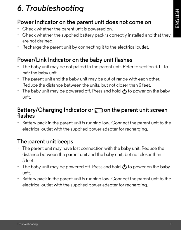 Troubleshooting 19ENGLISH6. TroubleshootingPower Indicator on the parent unit does not come on•  Check whether the parent unit is powered on.•  Check whether the supplied battery pack is correctly installed and that they are not drained.•  Recharge the parent unit by connecting it to the electrical outlet.Power/Link Indicator on the baby unit flashes•  The baby unit may be not paired to the parent unit. Refer to section 3.11 to pair the baby unit.•  The parent unit and the baby unit may be out of range with each other. Reduce the distance between the units, but not closer than 3 feet.•  The baby unit may be powered off. Press and hold   to power on the baby unit.Battery/Charging Indicator or   on the parent unit screen flashes•  Battery pack in the parent unit is running low. Connect the parent unit to the electrical outlet with the supplied power adapter for recharging.The parent unit beeps•  The parent unit may have lost connection with the baby unit. Reduce the distance between the parent unit and the baby unit, but not closer than 3 feet.•  The baby unit may be powered off. Press and hold   to power on the baby unit.•  Battery pack in the parent unit is running low. Connect the parent unit to the electrical outlet with the supplied power adapter for recharging.