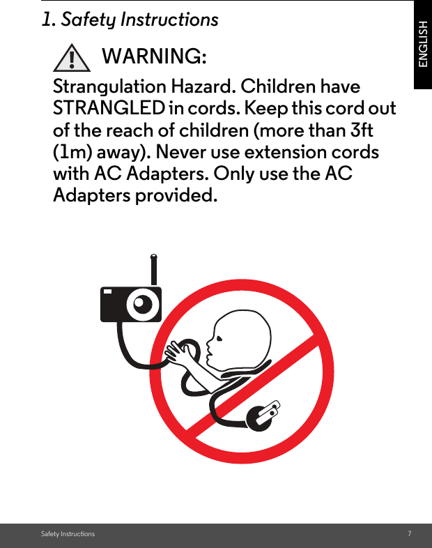 Safety Instructions 7ENGLISH1. Safety InstructionsWARNING:Strangulation Hazard. Children have STRANGLED in cords. Keep this cord out of the reach of children (more than 3ft (1m) away). Never use extension cords with AC Adapters. Only use the AC Adapters provided.