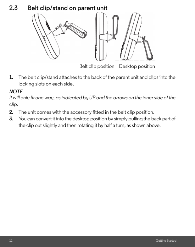 12 Getting Started2.3 Belt clip/stand on parent unit1. The belt clip/stand attaches to the back of the parent unit and clips into the locking slots on each side.NOTEIt will only fit one way, as indicated by UP and the arrows on the inner side of the clip.2. The unit comes with the accessory fitted in the belt clip position.3. You can convert it into the desktop position by simply pulling the back part of the clip out slightly and then rotating it by half a turn, as shown above.Belt clip position Desktop position