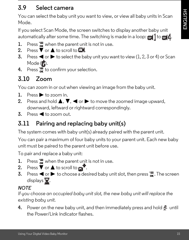 Using Your Digital Video Baby Monitor 15ENGLISH3.9 Select cameraYou can select the baby unit you want to view, or view all baby units in Scan Mode.If you select Scan Mode, the screen switches to display another baby unit automatically after some time. The switching is made in a loop:   to  .1. Press   when the parent unit is not in use.2. Press - or + to scroll to  . 3. Press &lt; or &gt; to select the baby unit you want to view (1, 2, 3 or 4) or Scan Mode ( ).4. Press   to confirm your selection.3.10 ZoomYou can zoom in or out when viewing an image from the baby unit.1. Press &gt; to zoom in.2. Press and hold +, -, &lt; or &gt; to move the zoomed image upward, downward, leftward or rightward correspondingly.3. Press &lt; to zoom out.3.11 Pairing and replacing baby unit(s)The system comes with baby unit(s) already paired with the parent unit.You can pair a maximum of four baby units to your parent unit. Each new baby unit must be paired to the parent unit before use.To pair and replace a baby unit:1. Press   when the parent unit is not in use.2. Press - or + to scroll to  .3. Press &lt; or &gt; to choose a desired baby unit slot, then press  . The screen displays .NOTEIf you choose an occupied baby unit slot, the new baby unit will replace the existing baby unit.4. Power on the new baby unit, and then immediately press and hold   until the Power/Link indicator flashes.