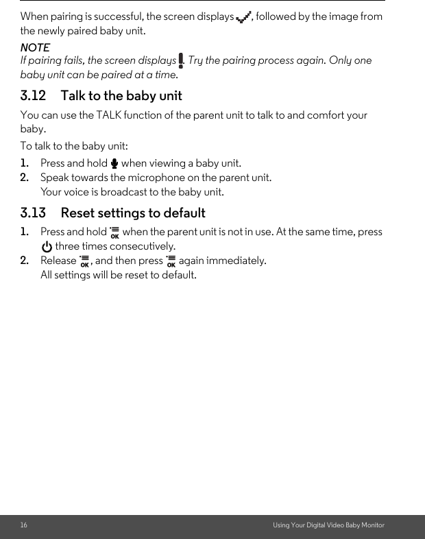 16 Using Your Digital Video Baby MonitorWhen pairing is successful, the screen displays  , followed by the image from the newly paired baby unit.NOTEIf pairing fails, the screen displays  . Try the pairing process again. Only one baby unit can be paired at a time.3.12 Talk to the baby unitYou can use the TALK function of the parent unit to talk to and comfort your baby. To talk to the baby unit: 1. Press and hold T when viewing a baby unit. 2. Speak towards the microphone on the parent unit. Your voice is broadcast to the baby unit. 3.13 Reset settings to default1. Press and hold   when the parent unit is not in use. At the same time, press  three times consecutively. 2. Release  , and then press   again immediately. All settings will be reset to default.