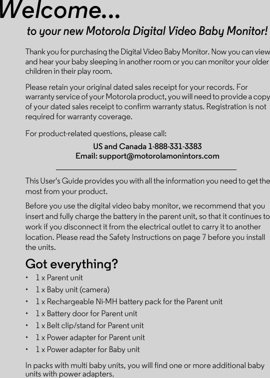 Welcome...to your new Motorola Digital Video Baby Monitor!Thank you for purchasing the Digital Video Baby Monitor. Now you can view and hear your baby sleeping in another room or you can monitor your older children in their play room. Please retain your original dated sales receipt for your records. For warranty service of your Motorola product, you will need to provide a copy of your dated sales receipt to confirm warranty status. Registration is not required for warranty coverage. For product-related questions, please call:This User&apos;s Guide provides you with all the information you need to get the most from your product.Before you use the digital video baby monitor, we recommend that you insert and fully charge the battery in the parent unit, so that it continues to work if you disconnect it from the electrical outlet to carry it to another location. Please read the Safety Instructions on page 7 before you install the units.Got everything?•  1 x Parent unit •  1 x Baby unit (camera)•  1 x Rechargeable Ni-MH battery pack for the Parent unit•  1 x Battery door for Parent unit•  1 x Belt clip/stand for Parent unit•  1 x Power adapter for Parent unit•  1 x Power adapter for Baby unitIn packs with multi baby units, you will find one or more additional baby units with power adapters.US and Canada 1-888-331-3383Email: support@motorolamonintors.com