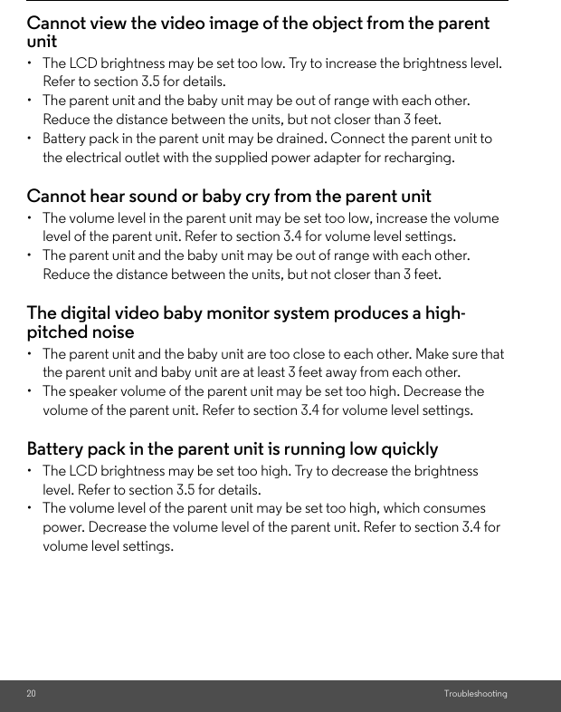 20 TroubleshootingCannot view the video image of the object from the parent unit•  The LCD brightness may be set too low. Try to increase the brightness level. Refer to section 3.5 for details.•  The parent unit and the baby unit may be out of range with each other. Reduce the distance between the units, but not closer than 3 feet.•  Battery pack in the parent unit may be drained. Connect the parent unit to the electrical outlet with the supplied power adapter for recharging.Cannot hear sound or baby cry from the parent unit•  The volume level in the parent unit may be set too low, increase the volume level of the parent unit. Refer to section 3.4 for volume level settings.•  The parent unit and the baby unit may be out of range with each other. Reduce the distance between the units, but not closer than 3 feet.The digital video baby monitor system produces a high-pitched noise•  The parent unit and the baby unit are too close to each other. Make sure that the parent unit and baby unit are at least 3 feet away from each other.•  The speaker volume of the parent unit may be set too high. Decrease the volume of the parent unit. Refer to section 3.4 for volume level settings.Battery pack in the parent unit is running low quickly•  The LCD brightness may be set too high. Try to decrease the brightness level. Refer to section 3.5 for details.•  The volume level of the parent unit may be set too high, which consumes power. Decrease the volume level of the parent unit. Refer to section 3.4 for volume level settings.