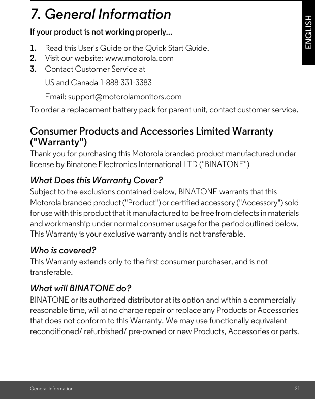 General Information 21ENGLISH7. General InformationIf your product is not working properly...1. Read this User&apos;s Guide or the Quick Start Guide.2. Visit our website: www.motorola.com3. Contact Customer Service atTo order a replacement battery pack for parent unit, contact customer service.Consumer Products and Accessories Limited Warranty (&quot;Warranty&quot;)Thank you for purchasing this Motorola branded product manufactured under license by Binatone Electronics International LTD (&quot;BINATONE&quot;)What Does this Warranty Cover? Subject to the exclusions contained below, BINATONE warrants that this Motorola branded product (&quot;Product&quot;) or certified accessory (&quot;Accessory&quot;) sold for use with this product that it manufactured to be free from defects in materials and workmanship under normal consumer usage for the period outlined below. This Warranty is your exclusive warranty and is not transferable.Who is covered?This Warranty extends only to the first consumer purchaser, and is not transferable.What will BINATONE do?BINATONE or its authorized distributor at its option and within a commercially reasonable time, will at no charge repair or replace any Products or Accessories that does not conform to this Warranty. We may use functionally equivalent reconditioned/ refurbished/ pre-owned or new Products, Accessories or parts.US and Canada 1-888-331-3383Email: support@motorolamonitors.com