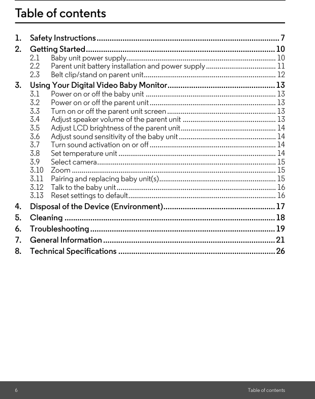 6Table of contentsTable of contents1. Safety Instructions..................................................................................... 72. Getting Started........................................................................................102.1 Baby unit power supply............................................................................. 102.2 Parent unit battery installation and power supply.................................... 112.3 Belt clip/stand on parent unit.................................................................... 123. Using Your Digital Video Baby Monitor..................................................133.1 Power on or off the baby unit ................................................................... 133.2 Power on or off the parent unit................................................................. 133.3 Turn on or off the parent unit screen ........................................................ 133.4 Adjust speaker volume of the parent unit ................................................ 133.5 Adjust LCD brightness of the parent unit................................................. 143.6 Adjust sound sensitivity of the baby unit .................................................. 143.7 Turn sound activation on or off................................................................. 143.8 Set temperature unit ................................................................................. 143.9 Select camera............................................................................................ 153.10 Zoom ......................................................................................................... 153.11 Pairing and replacing baby unit(s)............................................................ 153.12 Talk to the baby unit.................................................................................. 163.13 Reset settings to default............................................................................ 164. Disposal of the Device (Environment)....................................................175. Cleaning .................................................................................................. 186. Troubleshooting ...................................................................................... 197. General Information ................................................................................ 218. Technical Specifications ......................................................................... 26