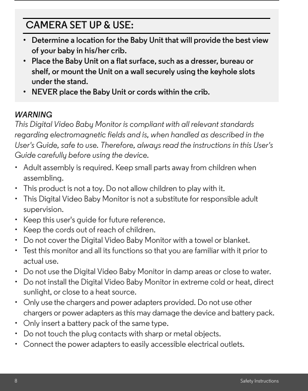 8Safety InstructionsWARNINGThis Digital Video Baby Monitor is compliant with all relevant standards regarding electromagnetic fields and is, when handled as described in the User&apos;s Guide, safe to use. Therefore, always read the instructions in this User&apos;s Guide carefully before using the device.•  Adult assembly is required. Keep small parts away from children when assembling.•  This product is not a toy. Do not allow children to play with it.•  This Digital Video Baby Monitor is not a substitute for responsible adult supervision.•  Keep this user&apos;s guide for future reference.•  Keep the cords out of reach of children.•  Do not cover the Digital Video Baby Monitor with a towel or blanket.•  Test this monitor and all its functions so that you are familiar with it prior to actual use.•  Do not use the Digital Video Baby Monitor in damp areas or close to water.•  Do not install the Digital Video Baby Monitor in extreme cold or heat, direct sunlight, or close to a heat source.•  Only use the chargers and power adapters provided. Do not use other chargers or power adapters as this may damage the device and battery pack.•  Only insert a battery pack of the same type.•  Do not touch the plug contacts with sharp or metal objects.•  Connect the power adapters to easily accessible electrical outlets.CAMERA SET UP &amp; USE:•  Determine a location for the Baby Unit that will provide the best view of your baby in his/her crib.•  Place the Baby Unit on a flat surface, such as a dresser, bureau or shelf, or mount the Unit on a wall securely using the keyhole slots under the stand.•  NEVER place the Baby Unit or cords within the crib.