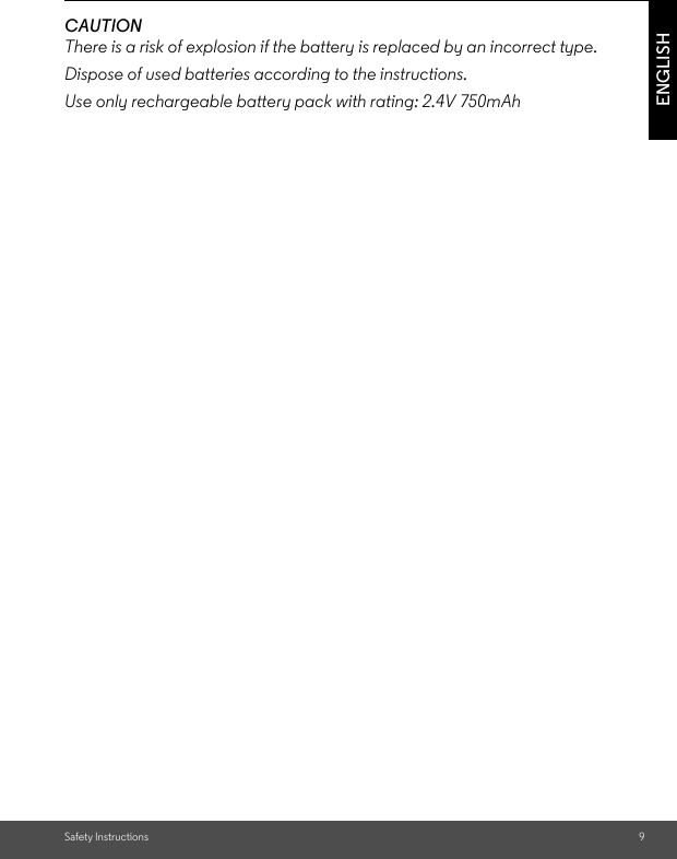 Safety Instructions 9ENGLISHCAUTIONThere is a risk of explosion if the battery is replaced by an incorrect type.Dispose of used batteries according to the instructions.Use only rechargeable battery pack with rating: 2.4V 750mAh