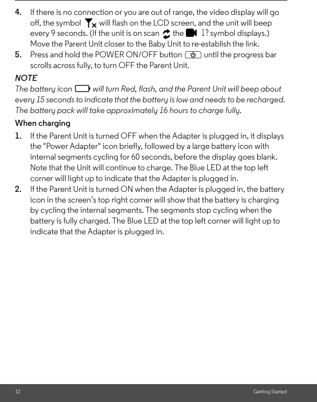12 Getting Started4. If there is no connection or you are out of range, the video display will go off, the symbol   will flash on the LCD screen, and the unit will beep every 9 seconds. (If the unit is on scan   the   1 ? symbol displays.) Move the Parent Unit closer to the Baby Unit to re-establish the link.5. Press and hold the POWER ON/OFF button P until the progress bar scrolls across fully, to turn OFF the Parent Unit.NOTEThe battery icon   will turn Red, flash, and the Parent Unit will beep about every 15 seconds to indicate that the battery is low and needs to be recharged. The battery pack will take approximately 16 hours to charge fully.When charging1. If the Parent Unit is turned OFF when the Adapter is plugged in, it displays the &quot;Power Adapter&quot; icon briefly, followed by a large battery icon with internal segments cycling for 60 seconds, before the display goes blank. Note that the Unit will continue to charge. The Blue LED at the top left corner will light up to indicate that the Adapter is plugged in.2. If the Parent Unit is turned ON when the Adapter is plugged in, the battery icon in the screen’s top right corner will show that the battery is charging by cycling the internal segments. The segments stop cycling when the battery is fully charged. The Blue LED at the top left corner will light up to indicate that the Adapter is plugged in.0