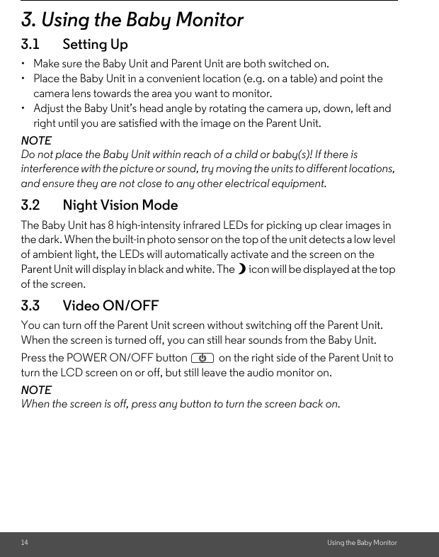 14 Using the Baby Monitor3. Using the Baby Monitor3.1 Setting Up•  Make sure the Baby Unit and Parent Unit are both switched on.•  Place the Baby Unit in a convenient location (e.g. on a table) and point the camera lens towards the area you want to monitor.•  Adjust the Baby Unit’s head angle by rotating the camera up, down, left and right until you are satisfied with the image on the Parent Unit.NOTEDo not place the Baby Unit within reach of a child or baby(s)! If there is interference with the picture or sound, try moving the units to different locations, and ensure they are not close to any other electrical equipment.3.2 Night Vision ModeThe Baby Unit has 8 high-intensity infrared LEDs for picking up clear images in the dark. When the built-in photo sensor on the top of the unit detects a low level of ambient light, the LEDs will automatically activate and the screen on the Parent Unit will display in black and white. The N icon will be displayed at the top of the screen.3.3 Video ON/OFFYou can turn off the Parent Unit screen without switching off the Parent Unit. When the screen is turned off, you can still hear sounds from the Baby Unit.Press the POWER ON/OFF button P on the right side of the Parent Unit to turn the LCD screen on or off, but still leave the audio monitor on.NOTE When the screen is off, press any button to turn the screen back on.