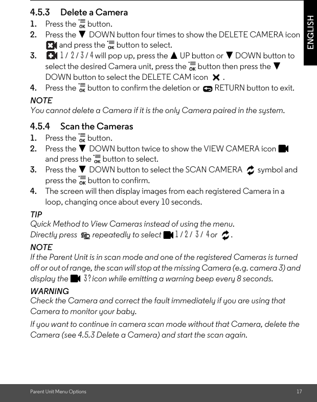 Parent Unit Menu Options 17ENGLISH4.5.3 Delete a Camera1. Press the   button.2. Press the - DOWN button four times to show the DELETE CAMERA icon  and press the   button to select.3.  1 /  2 / 3 / 4 will pop up, press the + UP button or - DOWN button to select the desired Camera unit, press the   button then press the - DOWN button to select the DELETE CAM icon  .4. Press the   button to confirm the deletion or   RETURN button to exit.NOTEYou cannot delete a Camera if it is the only Camera paired in the system.4.5.4 Scan the Cameras1. Press the   button. 2. Press the - DOWN button twice to show the VIEW CAMERA icon   and press the   button to select.3. Press the - DOWN button to select the SCAN CAMERA   symbol and press the   button to confirm.4. The screen will then display images from each registered Camera in a loop, changing once about every 10 seconds.TIPQuick Method to View Cameras instead of using the menu. Directly press   repeatedly to select 1 / 2 /  3 /  4 or .NOTEIf the Parent Unit is in scan mode and one of the registered Cameras is turned off or out of range, the scan will stop at the missing Camera (e.g. camera 3) and display the   3 ? icon while emitting a warning beep every 8 seconds.WARNINGCheck the Camera and correct the fault immediately if you are using that Camera to monitor your baby.If you want to continue in camera scan mode without that Camera, delete the Camera (see 4.5.3 Delete a Camera) and start the scan again.