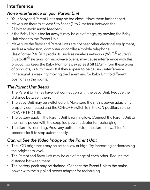 20 HelpInterferenceNoise interference on your Parent Unit•  Your Baby and Parent Units may be too close. Move them farther apart.•  Make sure there is at least 3 to 6 feet (1 to 2 meters) between the 2 Units to avoid audio feedback.•  lf the Baby Unit is too far away it may be out of range, try moving the Baby Unit closer to the Parent Unit.•  Make sure the Baby and Parent Units are not near other electrical equipment, such as a television, computer or cordless/mobile telephone. •  Use of other 2.4 GHz products, such as wireless networks (Wi-Fi® routers), Bluetooth® systems, or microwave ovens, may cause interference with this product, so keep the Baby Monitor away at least 5ft (1.5m) from these types of products, or turn them off if they appear to be causing interference.•  If the signal is weak, try moving the Parent and/or Baby Unit to different positions in the rooms.The Parent Unit Beeps•  The Parent Unit may have lost connection with the Baby Unit. Reduce the distance between them. •  The Baby Unit may be switched off. Make sure the mains power adapter is properly connected and the ON/OFF switch is in the ON position, so the POWER LED is lit. •  The battery pack in the Parent Unit is running low. Connect the Parent Unit to the mains power with the supplied power adapter for recharging. •  The alarm is sounding. Press any button to stop the alarm, or wait for 60 seconds for it to stop automatically.  Cannot See the Video Image on the Parent Unit •  The LCD brightness may be set too low or high. Try increasing or decreasing the brightness level. •  The Parent and Baby Unit may be out of range of each other. Reduce the distance between them. •  The battery pack may be drained. Connect the Parent Unit to the mains power with the supplied power adapter for recharging.