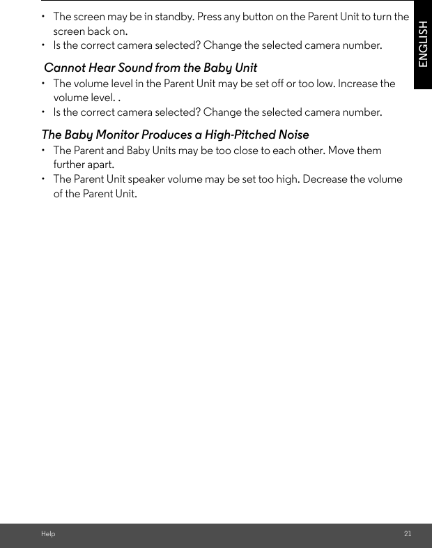 Help 21ENGLISH•  The screen may be in standby. Press any button on the Parent Unit to turn the screen back on. •  Is the correct camera selected? Change the selected camera number.  Cannot Hear Sound from the Baby Unit •  The volume level in the Parent Unit may be set off or too low. Increase the volume level. .•  Is the correct camera selected? Change the selected camera number. The Baby Monitor Produces a High-Pitched Noise•  The Parent and Baby Units may be too close to each other. Move them further apart. •  The Parent Unit speaker volume may be set too high. Decrease the volume of the Parent Unit.