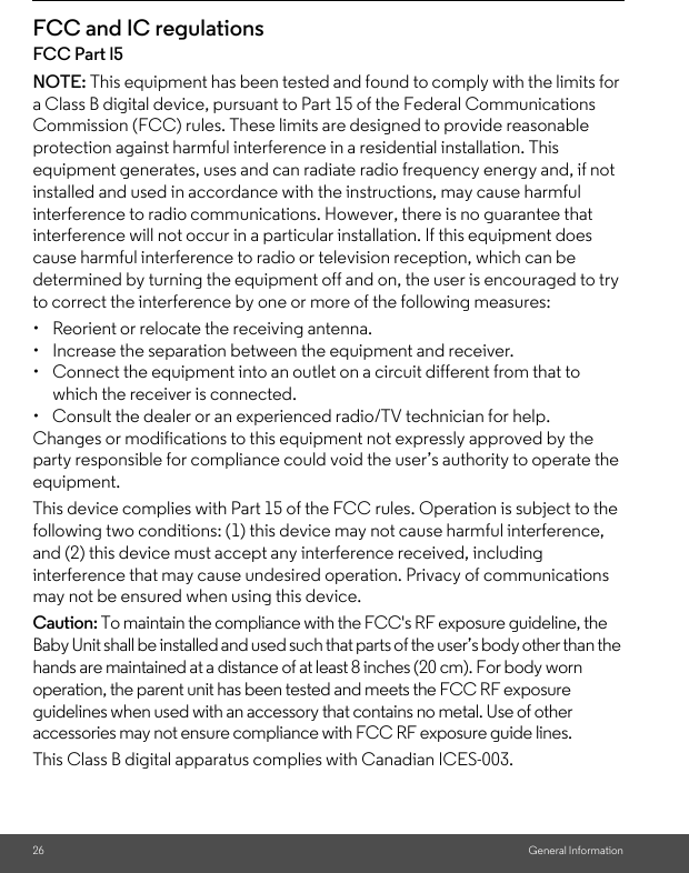 26 General InformationFCC and IC regulationsFCC Part l5NOTE: This equipment has been tested and found to comply with the limits for a Class B digital device, pursuant to Part 15 of the Federal Communications Commission (FCC) rules. These limits are designed to provide reasonable protection against harmful interference in a residential installation. This equipment generates, uses and can radiate radio frequency energy and, if not installed and used in accordance with the instructions, may cause harmful interference to radio communications. However, there is no guarantee that interference will not occur in a particular installation. If this equipment does cause harmful interference to radio or television reception, which can be determined by turning the equipment off and on, the user is encouraged to try to correct the interference by one or more of the following measures:•  Reorient or relocate the receiving antenna.•  Increase the separation between the equipment and receiver.•  Connect the equipment into an outlet on a circuit different from that to which the receiver is connected.•  Consult the dealer or an experienced radio/TV technician for help.Changes or modifications to this equipment not expressly approved by the party responsible for compliance could void the user’s authority to operate the equipment.This device complies with Part 15 of the FCC rules. Operation is subject to the following two conditions: (1) this device may not cause harmful interference, and (2) this device must accept any interference received, including interference that may cause undesired operation. Privacy of communications may not be ensured when using this device.Caution: To maintain the compliance with the FCC&apos;s RF exposure guideline, the Baby Unit shall be installed and used such that parts of the user’s body other than the hands are maintained at a distance of at least 8 inches (20 cm). For body worn operation, the parent unit has been tested and meets the FCC RF exposure guidelines when used with an accessory that contains no metal. Use of other accessories may not ensure compliance with FCC RF exposure guide lines.This Class B digital apparatus complies with Canadian ICES-003.
