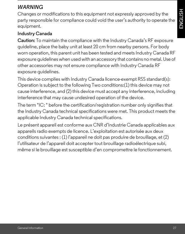 General Information 27ENGLISHWARNINGChanges or modifications to this equipment not expressly approved by the party responsible for compliance could void the user’s authority to operate the equipment.Industry CanadaCaution: To maintain the compliance with the Industry Canada’s RF exposure guideline, place the baby unit at least 20 cm from nearby persons. For body worn operation, this parent unit has been tested and meets Industry Canada RF exposure guidelines when used with an accessory that contains no metal. Use of other accessories may not ensure compliance with Industry Canada RF exposure guidelines.This device complies with Industry Canada licence-exempt RSS standard(s): Operation is subject to the following Two conditions:(1) this device may not cause interference, and (2) this device must accept any interference, including interference that may cause undesired operation of the device.The term &quot;IC: &quot; before the certification/registration number only signifies that the Industry Canada technical specifications were met. This product meets the applicable Industry Canada technical specifications.Le présent appareil est conforme aux CNR d’Industrie Canada applicables aux appareils radio exempts de licence. L’exploitation est autorisée aux deux conditions suivantes : (1) l’appareil ne doit pas produire de brouillage, et (2) l’utilisateur de l’appareil doit accepter tout brouillage radioélectrique subi, même si le brouillage est susceptible d’en compromettre le fonctionnement.