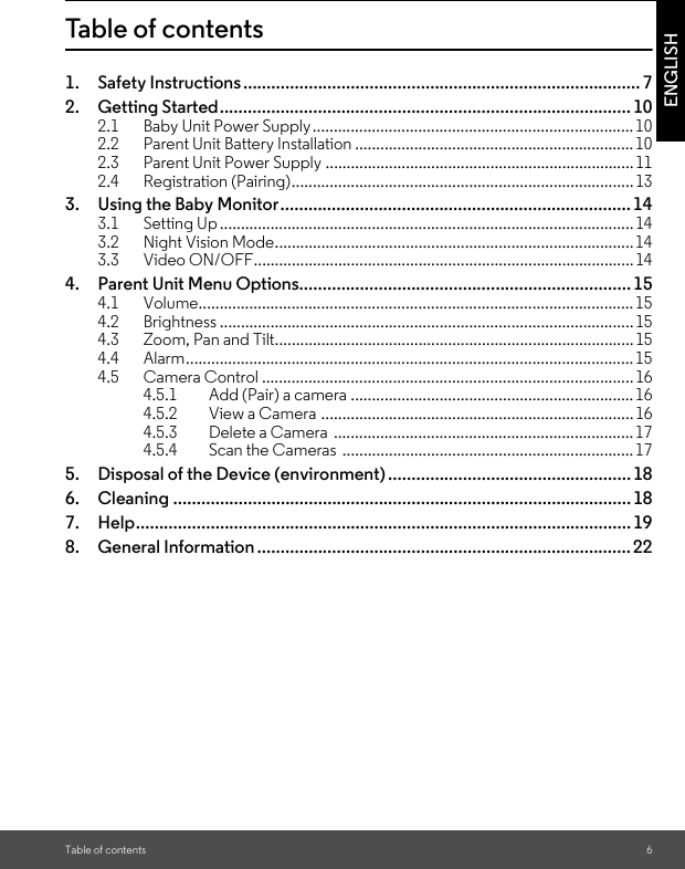 Table of contents 6ENGLISHTable of contents1. Safety Instructions.....................................................................................72. Getting Started........................................................................................102.1 Baby Unit Power Supply............................................................................102.2 Parent Unit Battery Installation ..................................................................102.3 Parent Unit Power Supply ......................................................................... 112.4 Registration (Pairing).................................................................................133. Using the Baby Monitor........................................................................... 143.1 Setting Up..................................................................................................143.2 Night Vision Mode.....................................................................................143.3 Video ON/OFF..........................................................................................144. Parent Unit Menu Options....................................................................... 154.1 Volume.......................................................................................................154.2 Brightness .................................................................................................. 154.3 Zoom, Pan and Tilt..................................................................................... 154.4 Alarm..........................................................................................................154.5 Camera Control ........................................................................................164.5.1 Add (Pair) a camera ...................................................................164.5.2 View a Camera ..........................................................................164.5.3 Delete a Camera  .......................................................................174.5.4 Scan the Cameras  .....................................................................175. Disposal of the Device (environment)....................................................186. Cleaning .................................................................................................. 187. Help.......................................................................................................... 198. General Information ................................................................................22