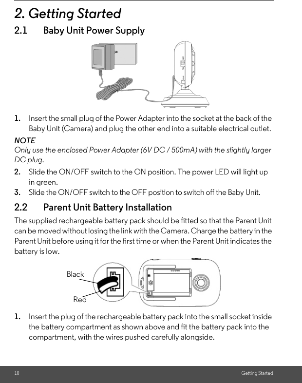 10 Getting Started2. Getting Started2.1 Baby Unit Power Supply1. Insert the small plug of the Power Adapter into the socket at the back of the Baby Unit (Camera) and plug the other end into a suitable electrical outlet. NOTEOnly use the enclosed Power Adapter (6V DC / 500mA) with the slightly larger DC plug.2. Slide the ON/OFF switch to the ON position. The power LED will light up in green.3. Slide the ON/OFF switch to the OFF position to switch off the Baby Unit. 2.2 Parent Unit Battery InstallationThe supplied rechargeable battery pack should be fitted so that the Parent Unit can be moved without losing the link with the Camera. Charge the battery in the Parent Unit before using it for the first time or when the Parent Unit indicates the battery is low.1. Insert the plug of the rechargeable battery pack into the small socket inside the battery compartment as shown above and fit the battery pack into the compartment, with the wires pushed carefully alongside. BlackRed